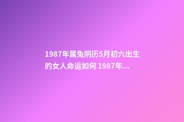 1987年属兔阴历5月初六出生的女人命运如何 1987年属兔的命运，您好，我是87年农历5月11日，阳历6月6日的生-第1张-观点-玄机派